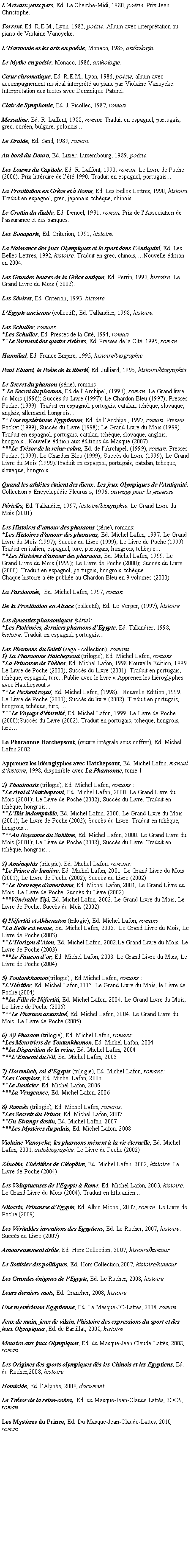 Zone de Texte: LArt aux yeux pers, Ed. Le Cherche-Midi, 1980, posie. Prix Jean Christophe.Torrent, Ed. R.E.M., Lyon, 1983, posie. Album avec interprtation au piano de Violaine Vanoyeke.LHarmonie et les arts en posie, Monaco, 1985, anthologie.Le Mythe en posie, Monaco, 1986, anthologie.Cur chromatique, Ed. R.E.M., Lyon, 1986, posie, album avec accompagnement musical interprt au piano par Violaine Vanoyeke. Interprtation des textes avec Dominique Paturel.Clair de Symphonie, Ed. J. Picollec, 1987, roman.Messaline, Ed. R. Laffont, 1988, roman. Traduit en espagnol, portugais, grec, coren, bulgare, polonais...Le Druide, Ed. Sand, 1989, roman.Au bord du Douro, Ed. Lizier, Luxembourg, 1989, posie.Les Louves du Capitole, Ed. R. Laffont, 1990, roman. Le Livre de Poche (2006). Prix littraire de lt 1990. Traduit en espagnol, portugais...La Prostitution en Grce et  Rome, Ed. Les Belles Lettres, 1990, histoire. Traduit en espagnol, grec, japonais, tchque, chinois...Le Crottin du diable, Ed. Denol, 1991, roman. Prix de lAssociation de lassurance et des banques.Les Bonaparte, Ed. Criterion, 1991, histoire.La Naissance des jeux Olympiques et le sport dans lAntiquit, Ed. Les Belles Lettres, 1992, histoire. Traduit en grec, chinois, ...Nouvelle dition en 2004.Les Grandes heures de la Grce antique, Ed. Perrin, 1992, histoire. Le Grand Livre du Mois ( 2002).Les Svres, Ed. Criterion, 1993, histoire.LEgypte ancienne (collectif), Ed. Tallandier, 1998, histoire.Les Schuller, romans.*Les Schuller, Ed. Presses de la Cit, 1994, roman**Le Serment des quatre rivires, Ed. Presses de la Cit, 1995, romanHannibal, Ed. France Empire, 1995, histoire/biographie.Paul Eluard, le Pote de la libert, Ed. Julliard, 1995, histoire/biographieLe Secret du pharaon (srie), romans* Le Secret du pharaon, Ed de lArchipel, (1996), roman. Le Grand livre du Mois (1996); Succs du Livre (1997); Le Chardon Bleu (1997); Presses Pocket (1999). Traduit en espagnol, portugais, catalan, tchque, slovaque, anglais, allemand, hongrois...** Une mystrieuse Egyptienne, Ed. de lArchipel, 1997, roman. Presses Pocket (1999); Succs du Livre (1998); Le Grand Livre du Mois (1999). Traduit en espagnol, portugais, catalan, tchque, slovaque, anglais, hongrois...Nouvelle dition aux ditions du Masque (2007)***Le Trsor de la reine-cobra, Ed. de lArchipel, (1999), roman. Presses Pocket (1999); Le Chardon Bleu (1999); Succs du Livre (1999); Le Grand Livre du Mois (1999).Traduit en espagnol, portugais, catalan, tchque, slovaque, hongrois...Quand les athltes taient des dieux. Les jeux Olympiques de lAntiquit,  Collection  Encyclopdie Fleurus , 1996, ouvrage pour la jeunessePricls, Ed. Tallandier, 1997, histoire/biographie. Le Grand Livre du Mois (2001)Les Histoires damour des pharaons (srie), romans:*Les Histoires damour des pharaons, Ed. Michel Lafon, 1997. Le Grand Livre du Mois (1997); Succs du Livre (1999); Le Livre de Poche (1999). Traduit en italien, espagnol, turc, portugais, hongrois, tchque...**Les Histoires damour des pharaons, Ed. Michel Lafon, 1999. Le Grand Livre du Mois (1999); Le Livre de Poche (2000); Succs du Livre (2000). Traduit en espagnol, portugais, hongrois, tchque Chaque histoire a t publie au Chardon Bleu en 9 volumes (2000)La Passionne,  Ed. Michel Lafon, 1997, romanDe la Prostitution en Alsace (collectif), Ed. Le Verger, (1997), histoireLes dynasties pharaoniques (srie):*Les Ptolmes, derniers pharaons dEgypte, Ed. Tallandier, 1998, histoire. Traduit en espagnol, portugais...Les Pharaons du Soleil (saga - collection), romans 1) La Pharaonne Hatchepsout (trilogie), Ed. Michel Lafon, romans*La Princesse de Thbes, Ed. Michel Lafon, 1998.Nouvelle Edition, 1999. Le Livre de Poche (2000); Succs du Livre (2001). Traduit en portugais, tchque, espagnol, turc...Publi avec le livre  Apprenez les hiroglyphes avec Hatchepsout **Le Pschent royal, Ed. Michel Lafon, (1998).  Nouvelle Edition ,1999.  Le Livre de Poche (2000); Succs du livre (2002). Traduit en portugais, hongrois, tchque, turc, ...***Le Voyage dternit, Ed. Michel Lafon, 1999. Le Livre de Poche (2000);Succs du Livre (2002). Traduit en portugais, tchque, hongrois, turcLa Pharaonne Hatchepsout, (uvre intgrale sous coffret), Ed. Michel Lafon,2002Apprenez les hiroglyphes avec Hatchepsout, Ed. Michel Lafon, manuel dhistoire, 1998, disponible avec La Pharaonne, tome 12) Thoutmosis (trilogie), Ed. Michel Lafon, romans :*Le rival dHatchepsout, Ed. Michel Lafon, 2000. Le Grand Livre du Mois (2001); Le Livre de Poche (2002); Succs du Livre. Traduit en tchque, hongrois...**LIbis indomptable, Ed. Michel Lafon, 2000. Le Grand Livre du Mois (2001); Le Livre de Poche (2002); Succs du Livre. Traduit en tchque, hongrois...***Au Royaume du Sublime, Ed. Michel Lafon, 2000. Le Grand Livre du Mois (2001); Le Livre de Poche (2002); Succs du Livre. Traduit en tchque, hongrois...3) Amnophis (trilogie), Ed. Michel Lafon, romans:*Le Prince de lumire, Ed. Michel Lafon, 2001. Le Grand Livre du Mois (2001); Le Livre de Poche (2002); Succs du Livre (2002)**Le Breuvage damertume, Ed. Michel Lafon, 2001,.Le Grand Livre du Mois, Le Livre de Poche, Succs du Livre (2002)***Vnrable Tiyi, Ed. Michel Lafon, 2002. Le Grand Livre du Mois, Le Livre de Poche, Succs du Mois (2002)4) Nfertiti et Akhenaton (trilogie), Ed. Michel Lafon, romans:*La Belle est venue, Ed. Michel Lafon, 2002.  Le Grand Livre du Mois, Le Livre de Poche (2003)**LHorizon dAton, Ed. Michel Lafon, 2002.Le Grand Livre du Mois, Le Livre de Poche (2003)***Le Faucon dor, Ed. Michel Lafon, 2003. Le Grand Livre du Mois, Le Livre de Poche (2004)5) Toutankhamon(trilogie) , Ed.Michel Lafon, romans :*LHritier, Ed. Michel Lafon,2003. Le Grand Livre du Mois, le Livre de Poche (2004)**La Fille de Nfertiti, Ed. Michel Lafon, 2004. Le Grand Livre du Mois, Le Livre de Poche (2005)***Le Pharaon assassin, Ed. Michel Lafon, 2004. Le Grand Livre du Mois, Le Livre de Poche (2005)6) A Pharaon (trilogie), Ed. Michel Lafon, romans:*Les Meurtriers de Toutankhamon, Ed. Michel Lafon, 2004**La Disparition de la reine, Ed. Michel Lafon, 2004***LEnnemi du Nil, Ed. Michel Lafon, 20057) Horemheb, roi dEgypte (trilogie), Ed. Michel Lafon, romans:*Les Complots, Ed. Michel Lafon, 2006**Le Justicier, Ed. Michel Lafon, 2006***La Vengeance, Ed. Michel Lafon, 20068) Ramss (trilogie), Ed. Michel Lafon, romans:*Les Secrets du Prince, Ed. Michel Lafon, 2007**Un Etrange destin, Ed. Michel Lafon, 2007***Les Mystres du palais, Ed. Michel Lafon, 2008Violaine Vanoyeke, les pharaons mnent  la vie ternelle, Ed. Michel Lafon, 2001, autobiographie. Le Livre de Poche (2002)Znobie, lhritire de Cloptre, Ed. Michel Lafon, 2002, histoire. Le Livre de Poche (2004)Les Voluptueuses de lEgypte  Rome, Ed. Michel Lafon, 2003, histoire. Le Grand Livre du Mois (2004). Traduit en lithuanien...Nitocris, Princesse dEgypte, Ed. Albin Michel, 2007, roman. Le Livre de Poche (2009)Les Vritables inventions des Egyptiens, Ed. Le Rocher, 2007, histoire. Succs du Livre (2007)Amoureusement drle, Ed. Hors Collection, 2007, histoire/humourLe Sottisier des politiques, Ed. Hors Collection,2007, histoire/humourLes Grandes nigmes de lEgypte, Ed. Le Rocher, 2008, histoireLeurs derniers mots, Ed. Grancher, 2008, histoireUne mystrieuse Egyptienne, Ed. Le Masque-JC-Lattes, 2008, roman   Jeux de main, jeux de vilain, lhistoire des expressions du sport et des jeux Olympiques ,Ed. de Bartillat, 2008, histoireMeurtre aux jeux Olympiques, Ed. du Masque-Jean Claude Latts, 2008, romanLes Origines des sports olympiques ds les Chinois et les Egyptiens, Ed. du Rocher,2008, histoireHomicide, Ed. lAlphe, 2009, documentLe Trsor de la reine-cobra,  Ed. du Masque-Jean-Claude Latts, 2OO9, romanLes Mystres du Prince, Ed. Du Masque-Jean-Claude-Lattes, 2010, roman